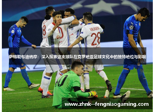 萨格勒布迪纳摩：深入探索这支球队在克罗地亚足球文化中的独特地位与影响