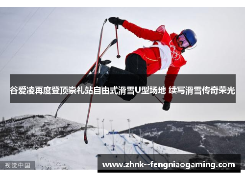 谷爱凌再度登顶崇礼站自由式滑雪U型场地 续写滑雪传奇荣光