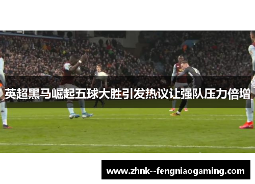英超黑马崛起五球大胜引发热议让强队压力倍增 英超黑马崛起五球大胜引发热议让强队压力倍增