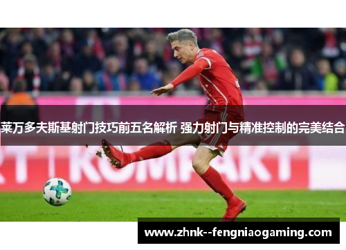 莱万多夫斯基射门技巧前五名解析 强力射门与精准控制的完美结合