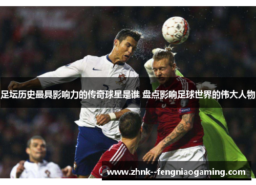 足坛历史最具影响力的传奇球星是谁 盘点影响足球世界的伟大人物