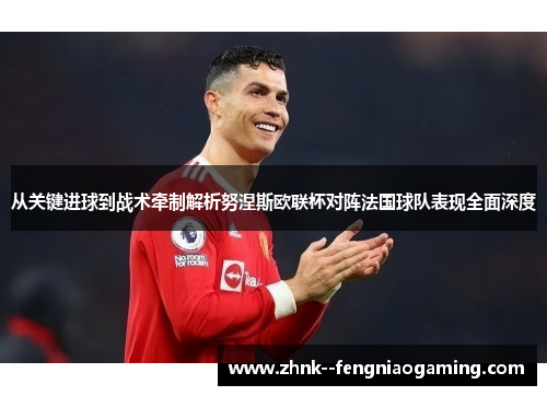 从关键进球到战术牵制解析努涅斯欧联杯对阵法国球队表现全面深度