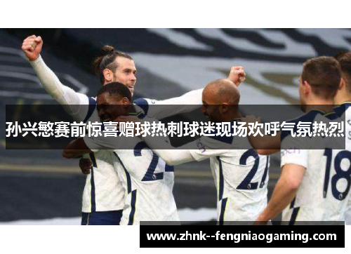 孙兴慜赛前惊喜赠球热刺球迷现场欢呼气氛热烈