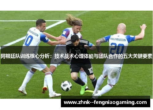 阿根廷队训练核心分析：技术战术心理体能与团队合作的五大关键要素