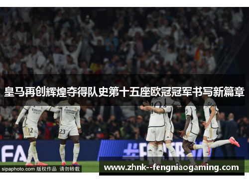皇马再创辉煌夺得队史第十五座欧冠冠军书写新篇章 皇马再创辉煌夺得队史第十五座欧冠冠军书写新篇章