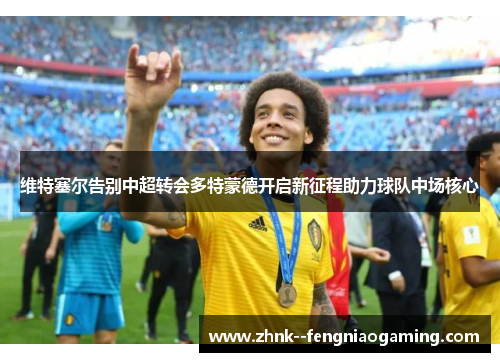 维特塞尔告别中超转会多特蒙德开启新征程助力球队中场核心 维特塞尔告别中超转会多特蒙德开启新征程助力球队中场核心